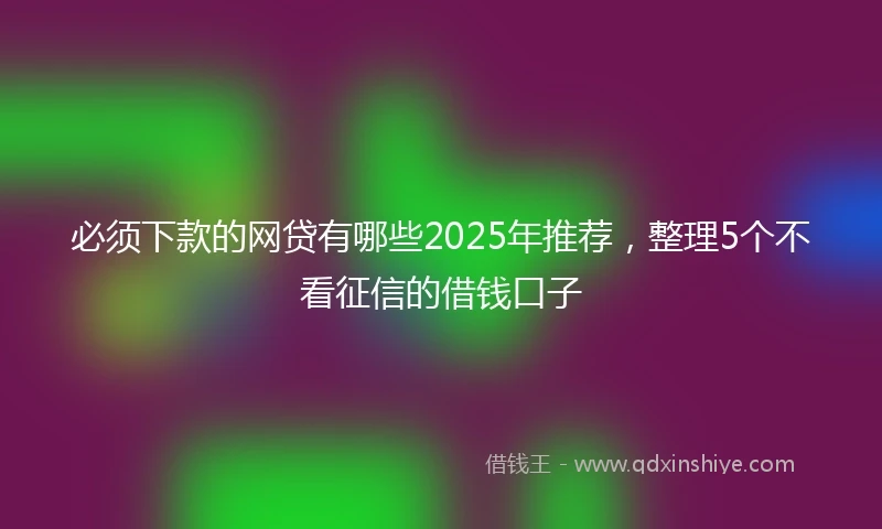 必须下款的网贷有哪些2025年推荐，整理5个不看征信的借钱口子