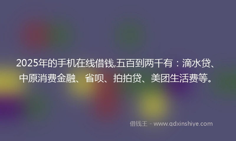 2025年的手机在线借钱,五百到两千有：滴水贷、中原消费金融、省呗、拍拍贷、美团生活费等。