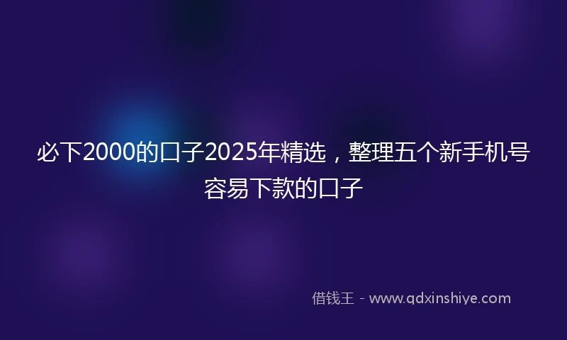 必下2000的口子2025年精选，整理五个新手机号容易下款的口子