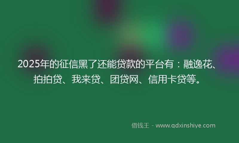 2025年的征信黑了还能贷款的平台有：融逸花、拍拍贷、我来贷、团贷网、信用卡贷等。