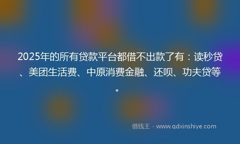 2025年的所有贷款平台都借不出款了有：读秒贷、美团生活费、中原消费金融、还呗、功夫贷等。