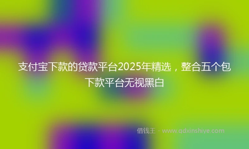 支付宝下款的贷款平台2025年精选，整合五个包下款平台无视黑白