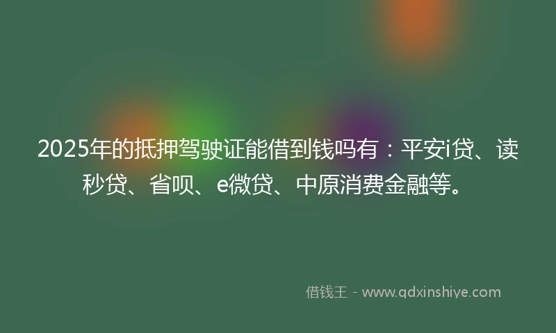 2025年的抵押驾驶证能借到钱吗有：平安i贷、读秒贷、省呗、e微贷、中原消费金融等。
