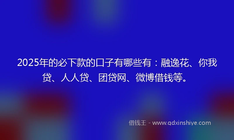2025年的必下款的口子有哪些有：融逸花、你我贷、人人贷、团贷网、微博借钱等。