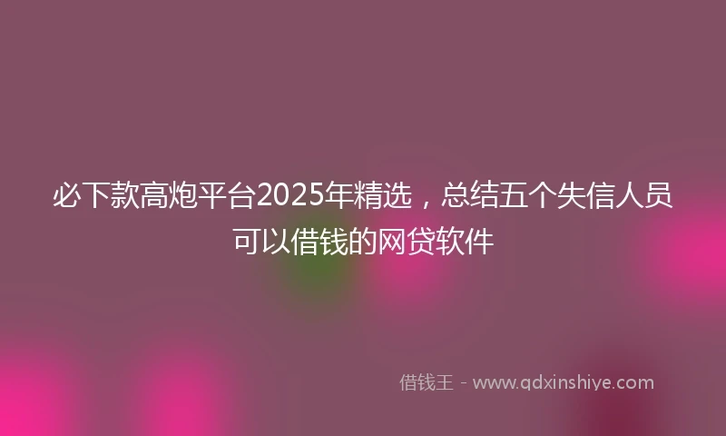 必下款高炮平台2025年精选，总结五个失信人员可以借钱的网贷软件