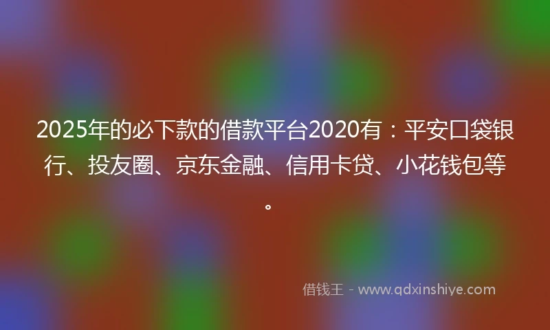 2025年的必下款的借款平台2020有：平安口袋银行、投友圈、京东金融、信用卡贷、小花钱包等。