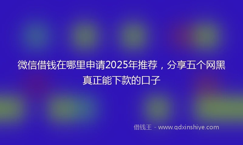 微信借钱在哪里申请2025年推荐，分享五个网黑真正能下款的口子