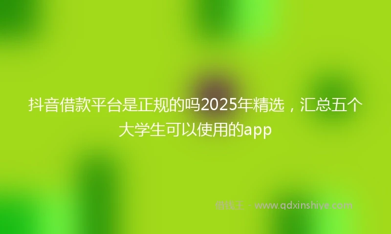 抖音借款平台是正规的吗2025年精选，汇总五个大学生可以使用的app