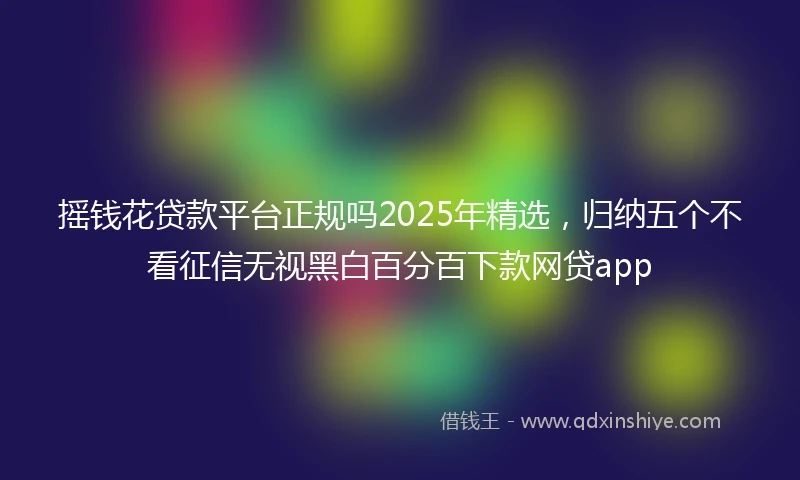 摇钱花贷款平台正规吗2025年精选，归纳五个不看征信无视黑白百分百下款网贷app
