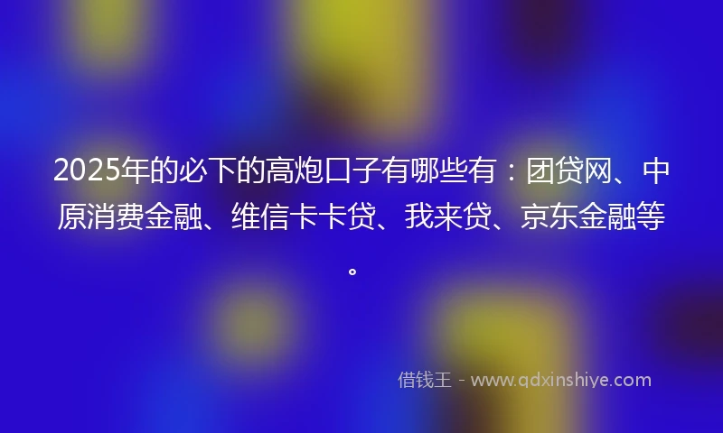 2025年的必下的高炮口子有哪些有：团贷网、中原消费金融、维信卡卡贷、我来贷、京东金融等。