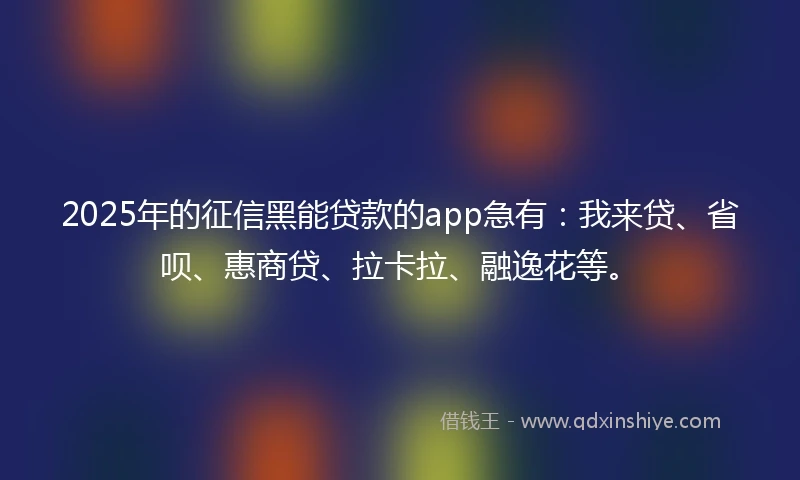 2025年的征信黑能贷款的app急有：我来贷、省呗、惠商贷、拉卡拉、融逸花等。