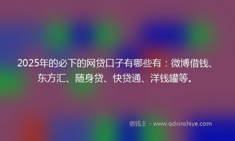 2025年的必下的网贷口子有哪些有：微博借钱、东方汇、随身贷、快贷通、洋钱罐等。
