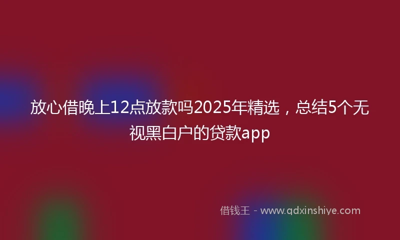 放心借晚上12点放款吗2025年精选，总结5个无视黑白户的贷款app