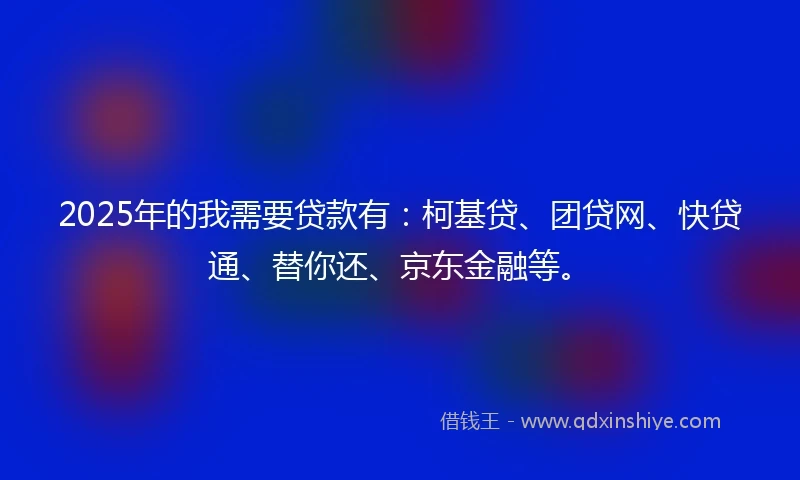 2025年的我需要贷款有：柯基贷、团贷网、快贷通、替你还、京东金融等。