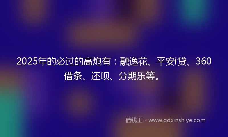 2025年的必过的高炮有：融逸花、平安i贷、360借条、还呗、分期乐等。