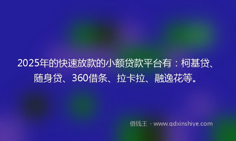 2025年的快速放款的小额贷款平台有：柯基贷、随身贷、360借条、拉卡拉、融逸花等。