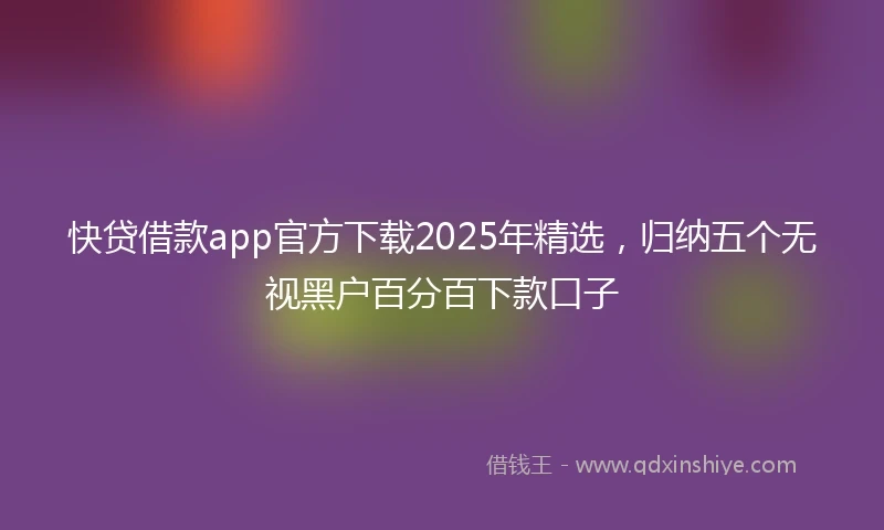 快贷借款app官方下载2025年精选，归纳五个无视黑户百分百下款口子