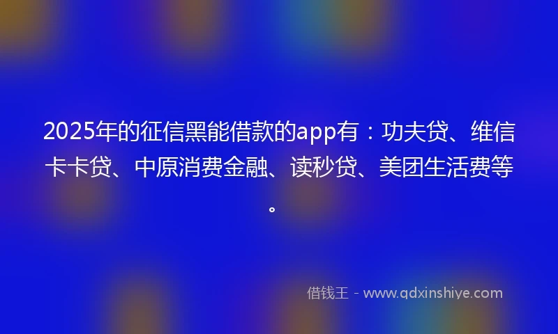 2025年的征信黑能借款的app有:功夫贷、维信卡卡贷、中原消费金融、读秒贷、美团生活费等。