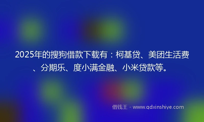 2025年的搜狗借款下载有：柯基贷、美团生活费、分期乐、度小满金融、小米贷款等。