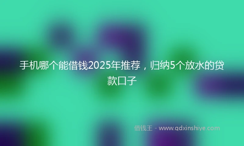 手机哪个能借钱2025年推荐，归纳5个放水的贷款口子