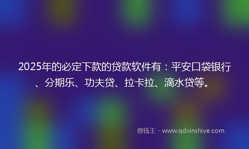 2025年的必定下款的贷款软件有：平安口袋银行、分期乐、功夫贷、拉卡拉、滴水贷等。