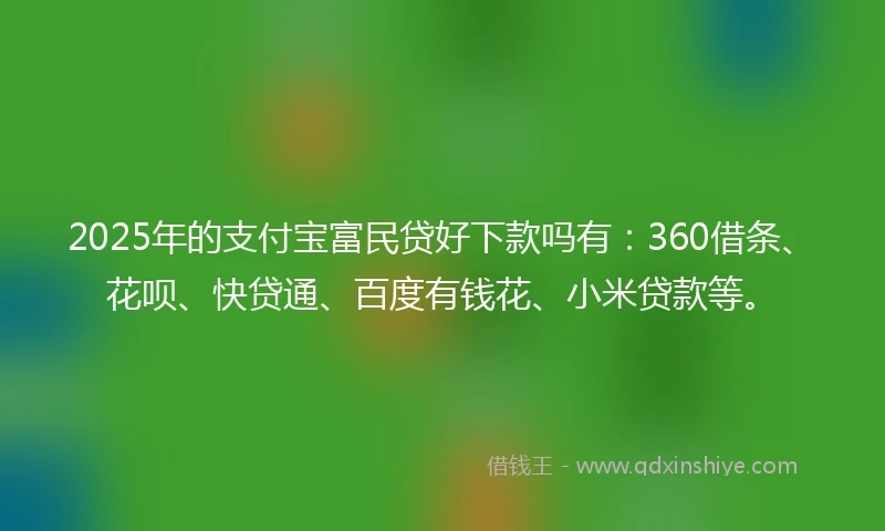 2025年的支付宝富民贷好下款吗有：360借条、花呗、快贷通、百度有钱花、小米贷款等。
