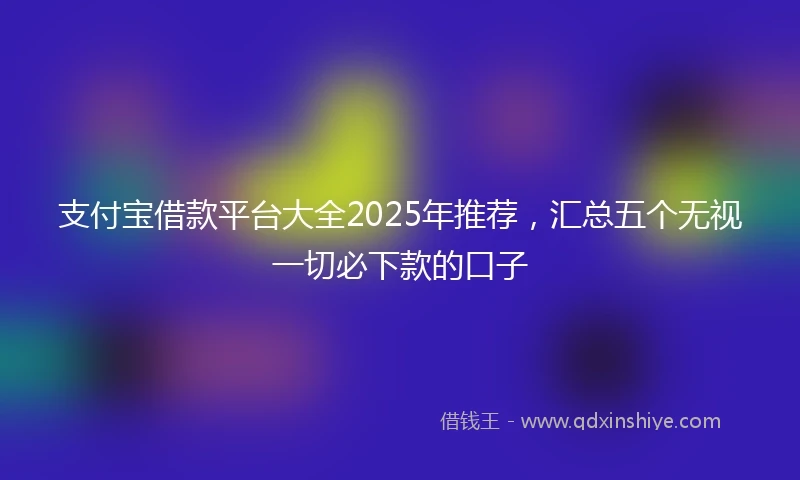 支付宝借款平台大全2025年推荐，汇总五个无视一切必下款的口子