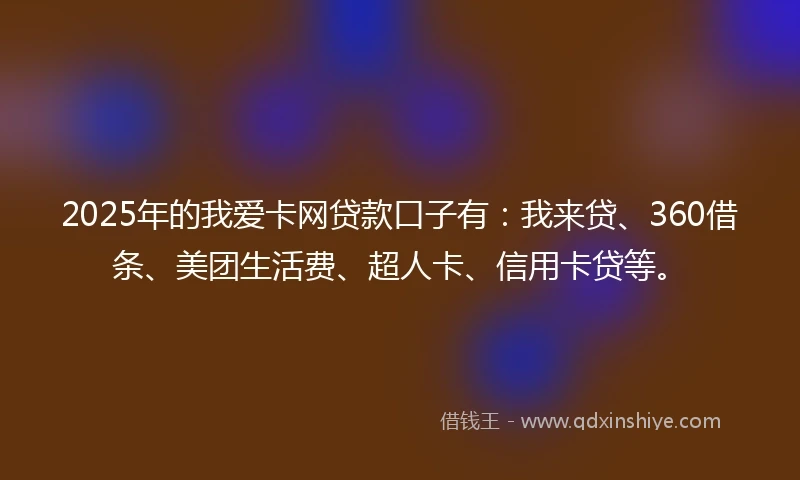2025年的我爱卡网贷款口子有：我来贷、360借条、美团生活费、超人卡、信用卡贷等。