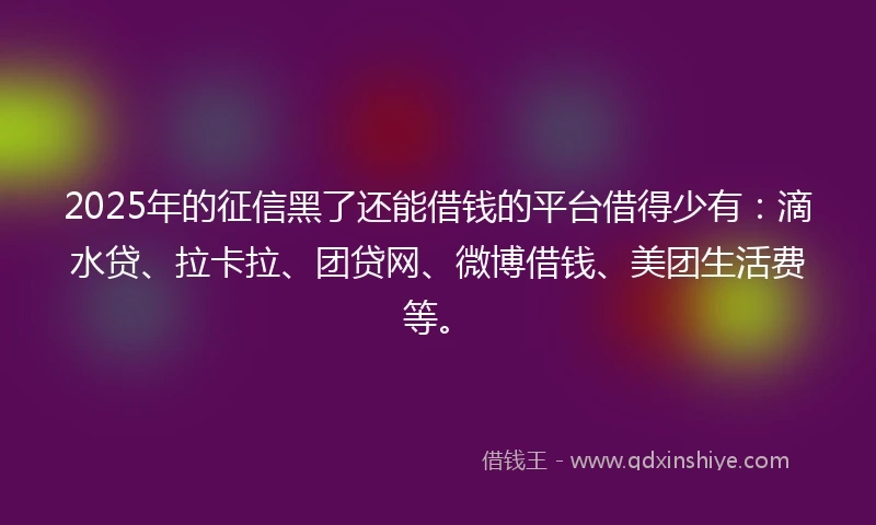 2025年的征信黑了还能借钱的平台借得少有：滴水贷、拉卡拉、团贷网、微博借钱、美团生活费等。