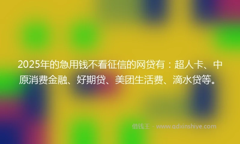 2025年的急用钱不看征信的网贷有：超人卡、中原消费金融、好期贷、美团生活费、滴水贷等。