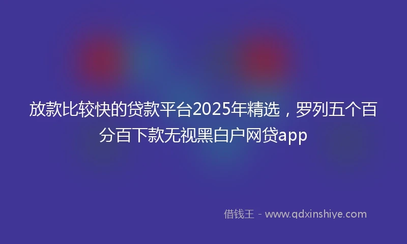 放款比较快的贷款平台2025年精选，罗列五个百分百下款无视黑白户网贷app