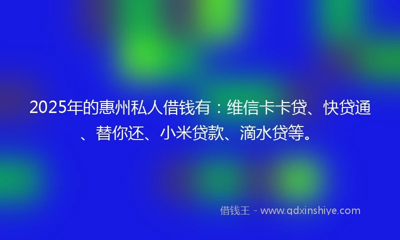 2025年的惠州私人借钱有：维信卡卡贷、快贷通、替你还、小米贷款、滴水贷等。