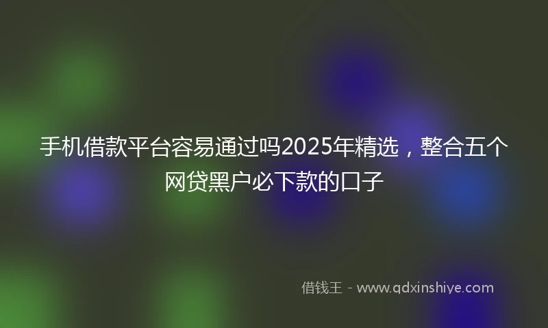 手机借款平台容易通过吗2025年精选,整合五个网贷黑户必下款的口子