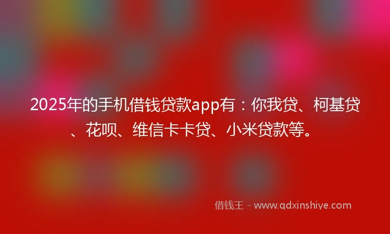 2025年的手机借钱贷款app有：你我贷、柯基贷、花呗、维信卡卡贷、小米贷款等。