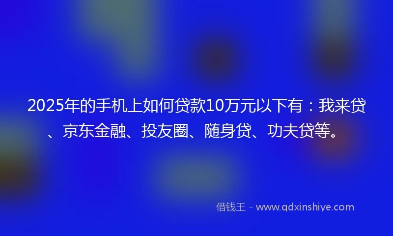 2025年的手机上如何贷款10万元以下有：我来贷、京东金融、投友圈、随身贷、功夫贷等。