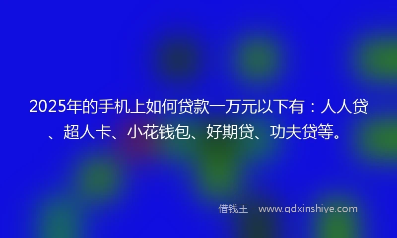 2025年的手机上如何贷款一万元以下有：人人贷、超人卡、小花钱包、好期贷、功夫贷等。