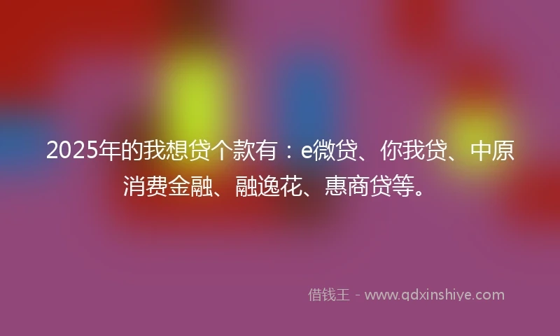 2025年的我想贷个款有：e微贷、你我贷、中原消费金融、融逸花、惠商贷等。