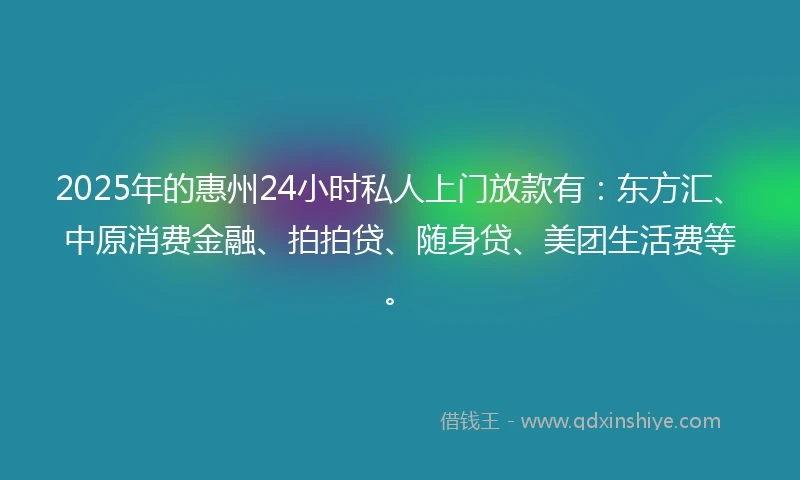 2025年的惠州24小时私人上门放款有：东方汇、中原消费金融、拍拍贷、随身贷、美团生活费等。