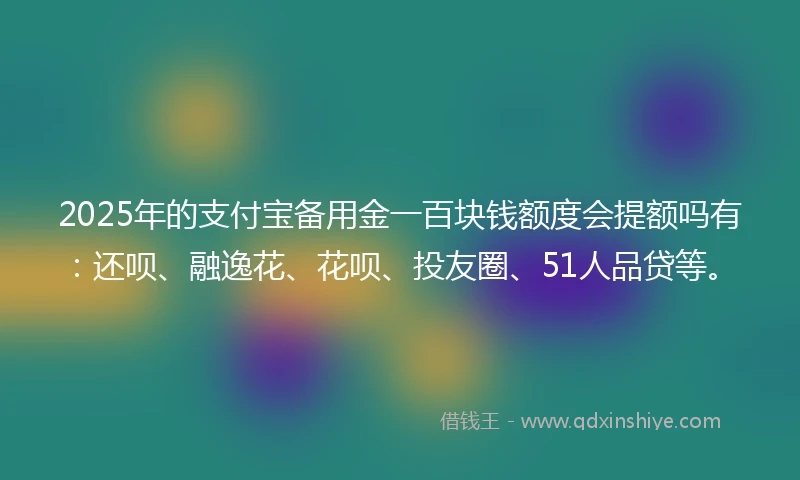2025年的支付宝备用金一百块钱额度会提额吗有：还呗、融逸花、花呗、投友圈、51人品贷等。