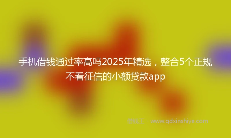 手机借钱通过率高吗2025年精选，整合5个正规不看征信的小额贷款app