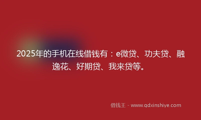 2025年的手机在线借钱有：e微贷、功夫贷、融逸花、好期贷、我来贷等。