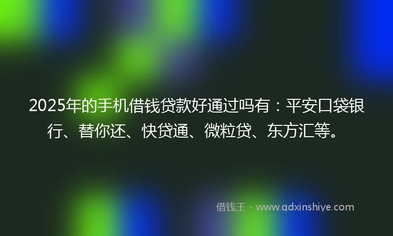 2025年的手机借钱贷款好通过吗有：平安口袋银行、替你还、快贷通、微粒贷、东方汇等。