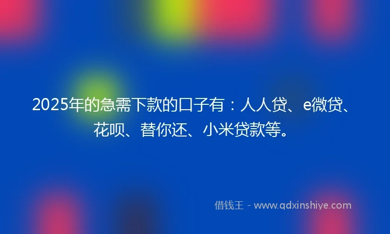 2025年的急需下款的口子有：人人贷、e微贷、花呗、替你还、小米贷款等。