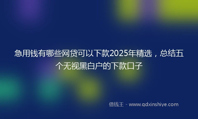 急用钱有哪些网贷可以下款2025年精选，总结五个无视黑白户的下款口子