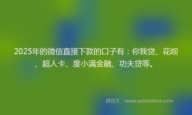 2025年的微信直接下款的口子有：你我贷、花呗、超人卡、度小满金融、功夫贷等。