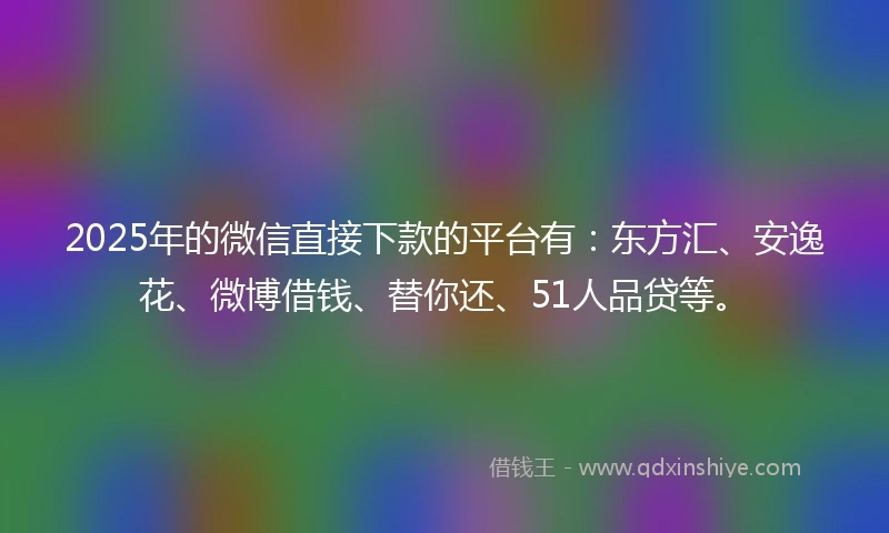 2025年的微信直接下款的平台有：东方汇、安逸花、微博借钱、替你还、51人品贷等。