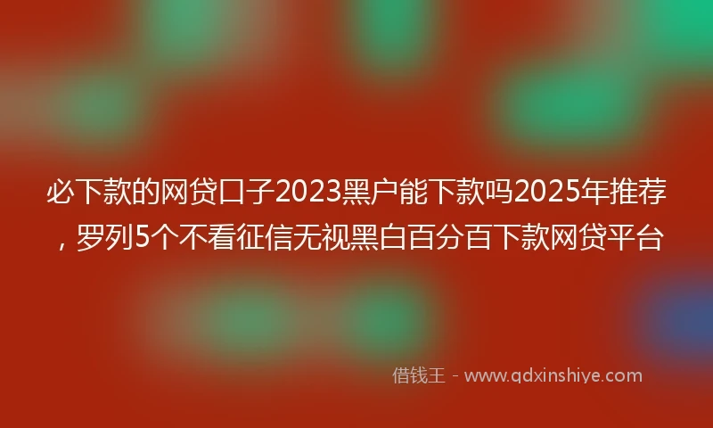 必下款的网贷口子2023黑户能下款吗2025年推荐，罗列5个不看征信无视黑白百分百下款网贷平台
