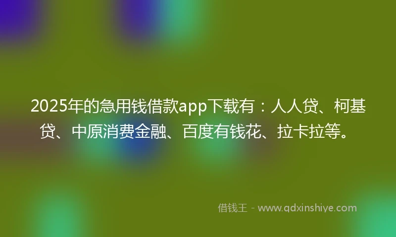 2025年的急用钱借款app下载有：人人贷、柯基贷、中原消费金融、百度有钱花、拉卡拉等。