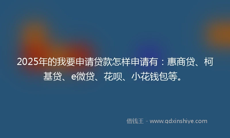 2025年的我要申请贷款怎样申请有：惠商贷、柯基贷、e微贷、花呗、小花钱包等。