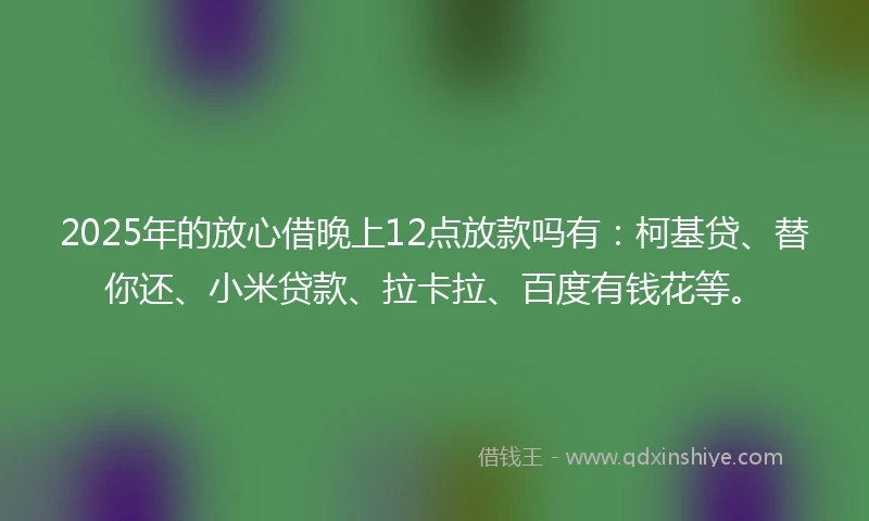 2025年的放心借晚上12点放款吗有：柯基贷、替你还、小米贷款、拉卡拉、百度有钱花等。